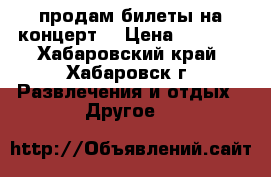 продам билеты на концерт  › Цена ­ 3 000 - Хабаровский край, Хабаровск г. Развлечения и отдых » Другое   